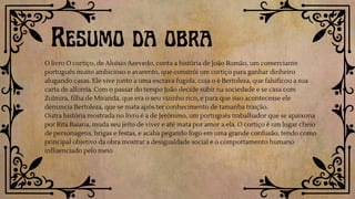 O livro O cortiço, de Aluísio Azevedo, conta a história de João Romão, um comerciante
português muito ambicioso e avarento, que constrói um cortiço para ganhar dinheiro
alugando casas. Ele vive junto a uma escrava fugida, cuja o é Bertoleza, que falsificou a sua
carta de alforria. Com o passar do tempo João decide subir na sociedade e se casa com
Zulmira, filha de Miranda, que era o seu vizinho rico, e para que isso acontecesse ele
denuncia Bertoleza, que se mata após ter conhecimento de tamanha traição.
Outra história mostrada no livro é a de Jerônimo, um português trabalhador que se apaixona
por Rita Baiana, muda seu jeito de viver e até mata por amor a ela. O cortiço é um lugar cheio
de personagens, brigas e festas, e acaba pegando fogo em uma grande confusão, tendo como
principal objetivo da obra mostrar a desigualdade social e o comportamento humano
influenciado pelo meio
Resumo da obra
 