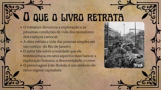 O romance denuncia a exploração e as
péssimas condições de vida dos moradores
dos cortiços cariocas
A obra retrata a vida das pessoas simples em
um cortiço do Rio de Janeiro
O autor fala sobre a realidade que ele
testemunhava em seus aspectos mais baixos: a
exploração humana, a desonestidade, o crime
O personagem João Romão é um símbolo do
novo regime capitalista
O que o livro retrata
 