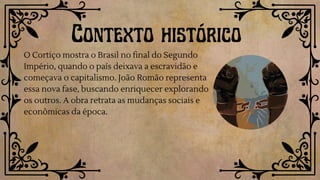 Contexto histórico
O Cortiço mostra o Brasil no final do Segundo
Império, quando o país deixava a escravidão e
começava o capitalismo. João Romão representa
essa nova fase, buscando enriquecer explorando
os outros. A obra retrata as mudanças sociais e
econômicas da época.
 