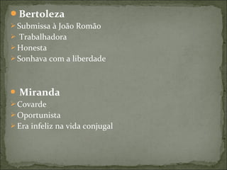 Bertoleza
 Submissa à João Romão
 Trabalhadora
 Honesta
 Sonhava com a liberdade
 Miranda
 Covarde
 Oportunista
 Era infeliz na vida conjugal
 