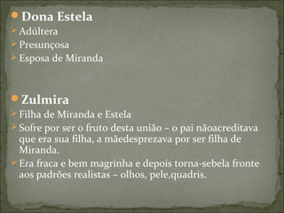 Dona Estela
 Adúltera
 Presunçosa
 Esposa de Miranda
Zulmira
 Filha de Miranda e Estela
 Sofre por ser o fruto desta união – o pai nãoacreditava
que era sua filha, a mãedesprezava por ser filha de
Miranda.
 Era fraca e bem magrinha e depois torna-sebela fronte
aos padrões realistas – olhos, pele,quadris.
 