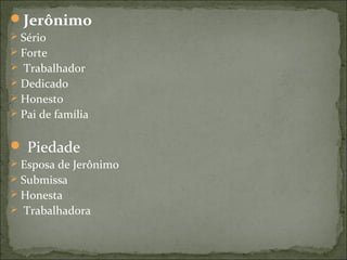 Jerônimo
 Sério
 Forte
 Trabalhador
 Dedicado
 Honesto
 Pai de família
 Piedade
 Esposa de Jerônimo
 Submissa
 Honesta
 Trabalhadora
 