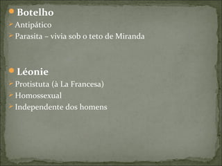 Botelho
 Antipático
 Parasita – vivia sob o teto de Miranda
Léonie
 Protistuta (à La Francesa)
 Homossexual
 Independente dos homens
 