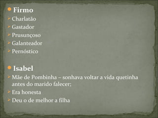 Firmo
 Charlatão
 Gastador
 Prusunçoso
 Galanteador
 Pernóstico
Isabel
 Mãe de Pombinha – sonhava voltar a vida quetinha
antes do marido falecer;
 Era honesta
 Deu o de melhor a filha
 