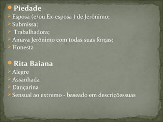 Piedade
 Esposa (e/ou Ex-esposa ) de Jerônimo;
 Submissa;
 Trabalhadora;
 Amava Jerônimo com todas suas forças;
 Honesta
Rita Baiana
 Alegre
 Assanhada
 Dançarina
 Sensual ao extremo - baseado em descriçõessuas
 