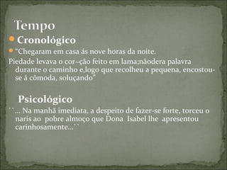 Cronológico
“Chegaram em casa ás nove horas da noite.
Piedade levava o cor~ção feito em lama;nãodera palavra
durante o caminho e,logo que recolheu a pequena, encostou-
se á cômoda, soluçando”
Psicológico
``... Na manhã imediata, a despeito de fazer-se forte, torceu o
naris ao pobre almoço que Dona Isabel lhe apresentou
carinhosamente...``
 
