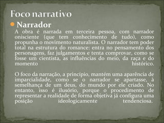 Narrador
A obra é narrada em terceira pessoa, com narrador
onisciente (que tem conhecimento de tudo), como
propunha o movimento naturalista. O narrador tem poder
total na estrutura do romance: entra no pensamento dos
personagens, faz julgamentos e tenta comprovar, como se
fosse um cientista, as influências do meio, da raça e do
momento histórico.
O foco da narração, a princípio, mantém uma aparência de
imparcialidade, como se o narrador se apartasse, à
semelhança de um deus, do mundo por ele criado. No
entanto, isso é ilusório, porque o procedimento de
representar a realidade de forma objetiva já configura uma
posição ideologicamente tendenciosa.
 