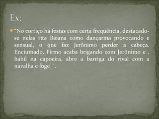 “No cortiço há festas com certa frequência, destacado-
se nelas rita Baiana como dançarina provocando e
sensual, o que faz Jerônimo perder a cabeça.
Enciumado, Firmo acaba brigando com Jerônimo e ,
hábil na capoeira, abre a barriga do rival com a
navalha e foge``.
 