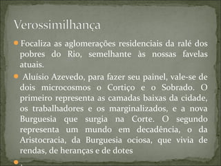 Focaliza as aglomerações residenciais da ralé dos
pobres do Rio, semelhante às nossas favelas
atuais.
 Aluísio Azevedo, para fazer seu painel, vale-se de
dois microcosmos o Cortiço e o Sobrado. O
primeiro representa as camadas baixas da cidade,
os trabalhadores e os marginalizados, e a nova
Burguesia que surgia na Corte. O segundo
representa um mundo em decadência, o da
Aristocracia, da Burguesia ociosa, que vivia de
rendas, de heranças e de dotes
.
 