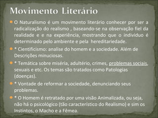 O Naturalismo é um movimento literário conhecer por ser a
radicalização do realismo , baseando-se na observação fiel da
realidade e e na experiência, mostrando que o individuo é
determinado pelo ambiente e pela hereditariedade.
* Cientificismo: analise do homem e a sociedade. Além de
Descrições minuciosas.
* Temática sobre miséria, adultério, crimes, problemas sociais,
sexuais e etc. Os temas são tratados como Patologias
(doenças).
* Vontade de reformar a sociedade, denunciando seus
problemas.
* O Homem é retratado por uma visão Animalizada, ou seja,
não há o psicológico (tão característico do Realismo) e sim os
Instintos, o Macho e a Fêmea.
 
