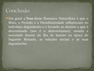 Em geral a Tese desse Romance Naturalista é que o
Meio, o Período e a Hereditariedade influenciam no
indivíduo degradando-o e levando ao destino a que é
determinado (isto é o determinismo), mostra a
sociedade doente do Rio de Janeiro na época do
Segundo Reinado, as relações sociais e as suas
degradações.
 