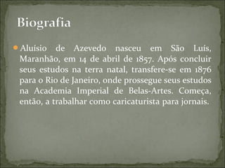Aluísio de Azevedo nasceu em São Luís,
Maranhão, em 14 de abril de 1857. Após concluir
seus estudos na terra natal, transfere-se em 1876
para o Rio de Janeiro, onde prossegue seus estudos
na Academia Imperial de Belas-Artes. Começa,
então, a trabalhar como caricaturista para jornais.
 