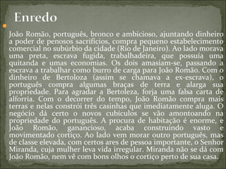 
João Romão, português, bronco e ambicioso, ajuntando dinheiro
a poder de penosos sacrifícios, compra pequeno estabelecimento
comercial no subúrbio da cidade (Rio de Janeiro). Ao lado morava
uma preta, escrava fugida, trabalhadeira, que possuía uma
quitanda e umas economias. Os dois amasiam-se, passando a
escrava a trabalhar como burro de carga para João Romão. Com o
dinheiro de Bertoloza (assim se chamava a ex-escrava), o
português compra algumas braças de terra e alarga sua
propriedade. Para agradar a Bertoleza, forja uma falsa carta de
alforria. Com o decorrer do tempo, João Romão compra mais
terras e nelas constrói três casinhas que imediatamente aluga. O
negócio dá certo o novos cubículos se vão amontoando na
propriedade do português. A procura de habitação é enorme, e
João Romão, ganancioso, acaba construindo vasto e
movimentado cortiço. Ao lado vem morar outro português, mas
de classe elevada, com certos ares de pessoa importante, o Senhor
Miranda, cuja mulher leva vida irregular. Miranda não se dá com
João Romão, nem vê com bons olhos o cortiço perto de sua casa.
 