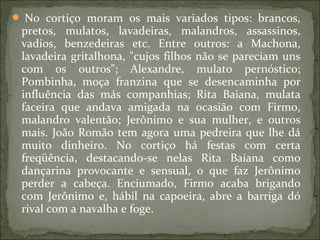  No cortiço moram os mais variados tipos: brancos,
pretos, mulatos, lavadeiras, malandros, assassinos,
vadios, benzedeiras etc. Entre outros: a Machona,
lavadeira gritalhona, "cujos filhos não se pareciam uns
com os outros"; Alexandre, mulato pernóstico;
Pombinha, moça franzina que se desencaminha por
influência das más companhias; Rita Baiana, mulata
faceira que andava amigada na ocasião com Firmo,
malandro valentão; Jerônimo e sua mulher, e outros
mais. João Romão tem agora uma pedreira que lhe dá
muito dinheiro. No cortiço há festas com certa
freqüência, destacando-se nelas Rita Baiana como
dançarina provocante e sensual, o que faz Jerônimo
perder a cabeça. Enciumado, Firmo acaba brigando
com Jerônimo e, hábil na capoeira, abre a barriga dó
rival com a navalha e foge.
 