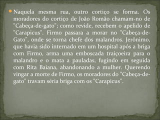 Naquela mesma rua, outro cortiço se forma. Os
moradores do cortiço de João Romão chamam-no de
"Cabeça-de-gato"; como revide, recebem o apelido de
"Carapicus". Firmo passara a morar no "Cabeça-de-
Gato", onde se torna chefe dos malandros. Jerônimo,
que havia sido internado em um hospital após a briga
com Firmo, arma uma emboscada traiçoeira para o
malandro e o mata a pauladas, fugindo em seguida
com Rita Baiana, abandonando a mulher. Querendo
vingar a morte de Firmo, os moradores do "Cabeça-de-
gato" travam séria briga com os "Carapicus".
 