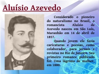 Aluísio Azevedo
                Considerado o pioneiro
           do naturalismo no Brasil, o
           romancista       Aluísio     de
           Azevedo nasceu em São Luís,
           Maranhão em 14 de abril de
           1857.
                Quando jovem ele fazia
           caricaturas e poesias, como
           colaborador, para jornais e
           revistas no Rio de Janeiro. Seu
           primeiro romance publicado
           foi: Uma lágrima de mulher,
           em 1880.
 