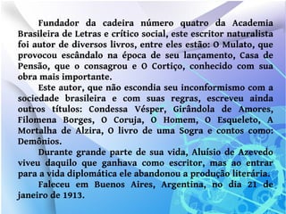 Fundador da cadeira número quatro da Academia
Brasileira de Letras e crítico social, este escritor naturalista
foi autor de diversos livros, entre eles estão: O Mulato, que
provocou escândalo na época de seu lançamento, Casa de
Pensão, que o consagrou e O Cortiço, conhecido com sua
obra mais importante.
     Este autor, que não escondia seu inconformismo com a
sociedade brasileira e com suas regras, escreveu ainda
outros títulos: Condessa Vésper, Girândola de Amores,
Filomena Borges, O Coruja, O Homem, O Esqueleto, A
Mortalha de Alzira, O livro de uma Sogra e contos como:
Demônios.
     Durante grande parte de sua vida, Aluísio de Azevedo
viveu daquilo que ganhava como escritor, mas ao entrar
para a vida diplomática ele abandonou a produção literária.
     Faleceu em Buenos Aires, Argentina, no dia 21 de
janeiro de 1913.
 
