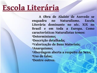 Escola Literária
             A Obra de Aluísio de Azevedo se
        enquadra no Naturalismo. Escola
        Literária dominante no séc. XIX no
        Brasil e em toda a Europa. Como
        características Naturalistas temos:
        
         Determinismo;
        
         Descrição detalhada;
        
         Valorização de Bens Materiais;
        
         Anarquismo;
        
         Abordagem aberta a respeito do Sexo;
        
         Uso de falas;
        
         Dentre outros.
 