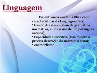 Linguagem
           Encontramos ainda na Obra como
      características da Linguagem tais:
      
        Uso do Arcaísmo (além da gramática
      normativa, ainda o uso de um português
      arcaico);
      
        Capacidade Descritiva (Isso mostra a
      precisa descrição do narrado à cena);
      
        Zoomorfismo.
 