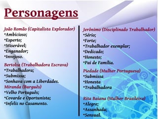 Personagens
João Romão (Capitalista Explorador)   Jerônimo (Disciplinado Trabalhador)

 Ambicioso;                           
                                       Sério;

 Esperto;                             
                                       Forte;

 Miserável;                           
                                       Trabalhador exemplar;

 Enganador;                           
                                       Dedicado;

 Invejoso.                            
                                       Honesto;
Bertolza (Trabalhadora Escrava)
                                      
                                       Pai de Família.

 Trabalhadora;                        Piedade (Mulher Portuguesa)

 Submissa;                            
                                       Submissa

 Sonhava com a Liberdades.            
                                       Honesta
Miranda (Burguês)                     
                                       Trabalhadora

 Velho Português;

 Covarde e Oportunista;               Rita Baiana (Mulher Brasileira)

 Infeliz no Casamento.                
                                       Alegre;
                                      
                                       Assanhada;
                                      
                                       Sensual.
 