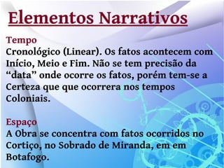 Elementos Narrativos
Tempo
Cronológico (Linear). Os fatos acontecem com
Início, Meio e Fim. Não se tem precisão da
“data” onde ocorre os fatos, porém tem-se a
Certeza que que ocorrera nos tempos
Coloniais.

Espaço
A Obra se concentra com fatos ocorridos no
Cortiço, no Sobrado de Miranda, em em
Botafogo.
 