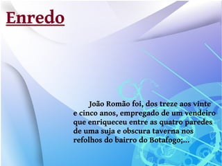 Enredo



              João Romão foi, dos treze aos vinte
         e cinco anos, empregado de um vendeiro
         que enriqueceu entre as quatro paredes
         de uma suja e obscura taverna nos
         refolhos do bairro do Botafogo;...
 