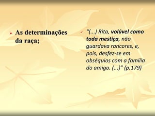  As determinações 
da raça; 
 “(...) Rita, volúvel como 
toda mestiça, não 
guardava rancores, e, 
pois, desfez-se em 
obséquios com a família 
do amigo. (...)” (p.179) 
 