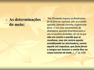  As determinações 
do meio; 
 “Ela [Piedade] ergueu-se finalmente, 
foi lá fora ao capinzal, pôs-se a andar 
agitada, falando sozinha, a gesticular 
forte. E nos seus movimentos de 
desespero, quando levantava para o 
céu os punhos fechados, dir-se-ia que 
não era contra o marido que se 
revoltava, mas sim contra aquela 
amaldiçoada luz alucinadora, contra 
aquele sol crapuloso, que fazia ferver 
o sangue aos homens e metia-lhes no 
corpo luxúrias de bode. (...)” (p.158) 
 