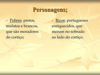 Personagens; 
 Pobres: pretos, 
mulatos e brancos, 
que são moradores 
do cortiço; 
 Ricos: portugueses 
enriquecidos, que 
moram no sobrado 
ao lado do cortiço. 
 