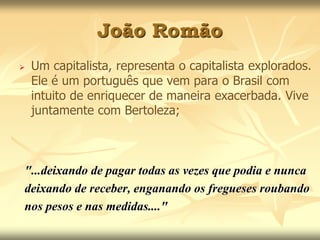 João Romão 
 Um capitalista, representa o capitalista explorados. 
Ele é um português que vem para o Brasil com 
intuito de enriquecer de maneira exacerbada. Vive 
juntamente com Bertoleza; 
"...deixando de pagar todas as vezes que podia e nunca 
deixando de receber, enganando os fregueses roubando 
nos pesos e nas medidas...." 
 