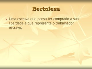 Bertoleza 
 Uma escrava que pensa ter comprado a sua 
liberdade e que representa o trabalhador 
escravo; 
 