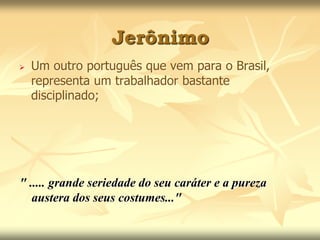 Jerônimo 
 Um outro português que vem para o Brasil, 
representa um trabalhador bastante 
disciplinado; 
" ..... grande seriedade do seu caráter e a pureza 
austera dos seus costumes..." 
 