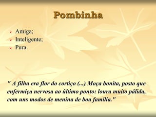 Pombinha 
 Amiga; 
 Inteligente; 
 Pura. 
" A filha era flor do cortiço (...) Moça bonita, posto que 
enfermiça nervosa ao último ponto: loura muito pálida, 
com uns modos de menina de boa família." 
 