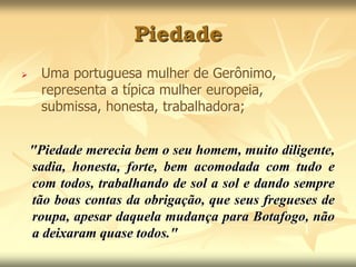 Piedade 
 Uma portuguesa mulher de Gerônimo, 
representa a típica mulher europeia, 
submissa, honesta, trabalhadora; 
"Piedade merecia bem o seu homem, muito diligente, 
sadia, honesta, forte, bem acomodada com tudo e 
com todos, trabalhando de sol a sol e dando sempre 
tão boas contas da obrigação, que seus fregueses de 
roupa, apesar daquela mudança para Botafogo, não 
a deixaram quase todos." 
 
