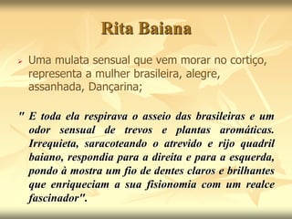 Rita Baiana 
 Uma mulata sensual que vem morar no cortiço, 
representa a mulher brasileira, alegre, 
assanhada, Dançarina; 
" E toda ela respirava o asseio das brasileiras e um 
odor sensual de trevos e plantas aromáticas. 
Irrequieta, saracoteando o atrevido e rijo quadril 
baiano, respondia para a direita e para a esquerda, 
pondo à mostra um fio de dentes claros e brilhantes 
que enriqueciam a sua fisionomia com um realce 
fascinador". 
 