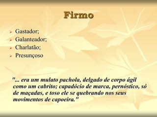 Firmo 
 Gastador; 
 Galanteador; 
 Charlatão; 
 Presunçoso 
"... era um mulato pachola, delgado de corpo ágil 
como um cabrito; capadócio de marca, pernóstico, só 
de maçadas, e toso ele se quebrando nos seus 
movimentos de capoeira." 
 