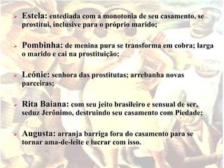  Estela: entediada com a monotonia de seu casamento, se 
prostitui, inclusive para o próprio marido; 
 Pombinha: de menina pura se transforma em cobra; larga 
o marido e cai na prostituição; 
 Leónie: senhora das prostitutas; arrebanha novas 
parceiras; 
 Rita Baiana: com seu jeito brasileiro e sensual de ser, 
seduz Jerônimo, destruindo seu casamento com Piedade; 
 Augusta: arranja barriga fora do casamento para se 
tornar ama-de-leite e lucrar com isso. 
 