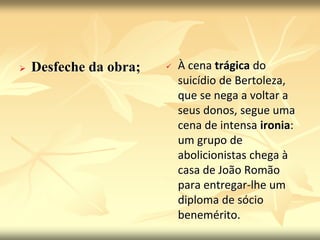  Desfeche da obra;  À cena trágica do 
suicídio de Bertoleza, 
que se nega a voltar a 
seus donos, segue uma 
cena de intensa ironia: 
um grupo de 
abolicionistas chega à 
casa de João Romão 
para entregar-lhe um 
diploma de sócio 
benemérito. 
