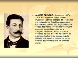  ALUISIO AZEVEDO, viveu entre 1857 e 
1913, em um período de profundas 
mudanças , como a abolição da escravidão 
e a instalação da Republica. A denuncia 
das mazelas sociais e o engajamento na 
defesa dos menos favorecidos constituem 
aspectos marcantes de sua obra. 
Inaugurador do naturalismo brasileiro 
destacou-se pela maestria no enfoque de 
aglomerados humanos colocando pela 
primeira vez na nossa literatura a gente 
humilde do povo brasileiro em primeiro 
plano. 
 