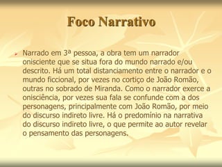 Foco Narrativo 
 Narrado em 3ª pessoa, a obra tem um narrador 
onisciente que se situa fora do mundo narrado e/ou 
descrito. Há um total distanciamento entre o narrador e o 
mundo ficcional, por vezes no cortiço de João Romão, 
outras no sobrado de Miranda. Como o narrador exerce a 
onisciência, por vezes sua fala se confunde com a dos 
personagens, principalmente com João Romão, por meio 
do discurso indireto livre. Há o predomínio na narrativa 
do discurso indireto livre, o que permite ao autor revelar 
o pensamento das personagens. 
 