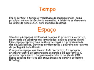 Tempo
Em O Cortiço, o tempo é trabalhado de maneira linear, como
princípio, meio e desfecho da narrativa. A história se desenrola
no Brasil do século XIX, sem precisão de datas.

Espaço
São dois os espaços explorados na obra. O primeiro é o cortiço,
amontoado de casebres mal-arranjados, onde os pobres vivem.
Esse espaço representa a mistura de raças e a promiscuidade
das classes baixas. Junto ao cortiço estão a pedreira e a taverna
do português João Romão.
O segundo espaço, que fica ao lado do cortiço, é o sobrado
aristocratizante do comerciante Miranda e de sua família. O
sobrado representa a burguesia ascendente do século XIX.
Esses espaços fictícios são enquadrados no cenário do bairro
Botafogo.

 