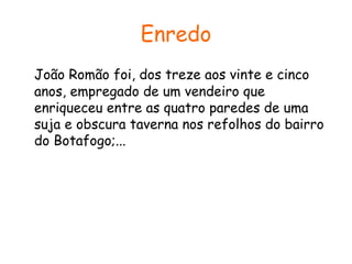 Enredo
João Romão foi, dos treze aos vinte e cinco
anos, empregado de um vendeiro que
enriqueceu entre as quatro paredes de uma
suja e obscura taverna nos refolhos do bairro
do Botafogo;...

 