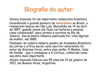 Biografia do autor
Aluízio Azevedo foi um importante romancista brasileiro.
Considerado o grande pioneiro do naturalismo no Brasil, o
romancista nasceu em São Luís, Maranhão em 14 de abril
de 1857. quando jovem ele fazia caricaturas e poesias,
como colaborador, para jornais e revistas no Rio de
Janeiro. Seu primeiro romance publicado foi: Uma lágrima
de mulher, em 1880.
Fundador da cadeira número quadro da Academia Brasileira
de Letras e crítico social, este escritor naturalista foi
autor de diversos livros, entre eles estão: O Mulato, Casa
de Pensão - que o consagrou e O Cortiço, conhecido como
sua obra mais importante.
Aluízio Azevedo faleceu aos 55 anos em 21 de janeiro de
1913, em Buenos Aires, Argentina.

 