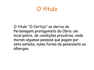 O título
O título “O Cortiço” se deriva do
Personagem protagonista da Obra: um
local pobre, de condições precárias, onde
moram algumas pessoas que pagam por
esta estadia, numa forma de pensionato ou
albergue.

 