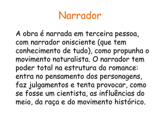 Narrador
A obra é narrada em terceira pessoa,
com narrador onisciente (que tem
conhecimento de tudo), como propunha o
movimento naturalista. O narrador tem
poder total na estrutura do romance:
entra no pensamento dos personagens,
faz julgamentos e tenta provocar, como
se fosse um cientista, as influências do
meio, da raça e do movimento histórico.

 