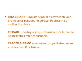 • RITA BAIANA – mulata sensual e provocante que
promove os pagodes no cortiço. Representa a
mulher brasileira.
PIEDADE – portuguesa que é casada com Jerônimo.
Representa a mulher européia.
CAPOEIRA FIRMO – mulato e companheiro que se
envolve com Rita Baiana.
 