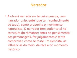 Narrador
• A obra é narrada em terceira pessoa, com
narrador onisciente (que tem conhecimento
de tudo), como propunha o movimento
naturalista. O narrador tem poder total na
estrutura do romance: entra no pensamento
dos personagens, faz julgamentos e tenta
comprovar, como se fosse um cientista, as
influências do meio, da raça e do momento
histórico.
 