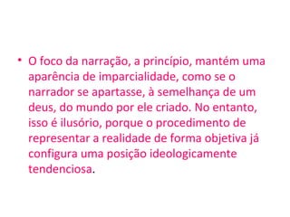 • O foco da narração, a princípio, mantém uma
aparência de imparcialidade, como se o
narrador se apartasse, à semelhança de um
deus, do mundo por ele criado. No entanto,
isso é ilusório, porque o procedimento de
representar a realidade de forma objetiva já
configura uma posição ideologicamente
tendenciosa.
 