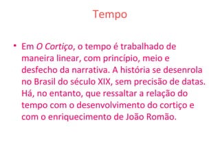 Tempo
• Em O Cortiço, o tempo é trabalhado de
maneira linear, com princípio, meio e
desfecho da narrativa. A história se desenrola
no Brasil do século XIX, sem precisão de datas.
Há, no entanto, que ressaltar a relação do
tempo com o desenvolvimento do cortiço e
com o enriquecimento de João Romão.
 