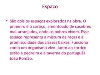 Espaço
• São dois os espaços explorados na obra. O
primeiro é o cortiço, amontoado de casebres
mal-arranjados, onde os pobres vivem. Esse
espaço representa a mistura de raças e a
promiscuidade das classes baixas. Funciona
como um organismo vivo. Junto ao cortiço
estão a pedreira e a taverna do português
João Romão.
 